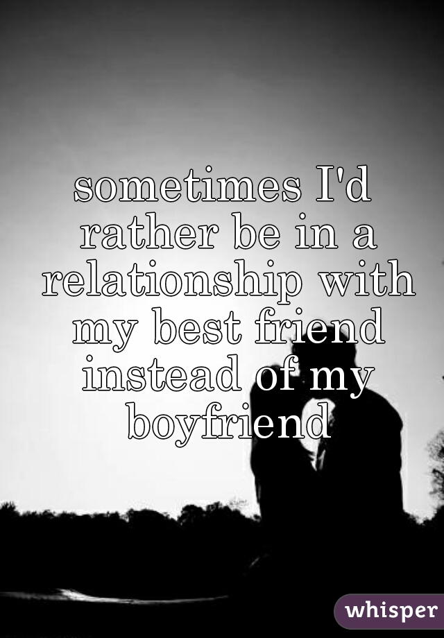 sometimes I'd rather be in a relationship with my best friend instead of my boyfriend