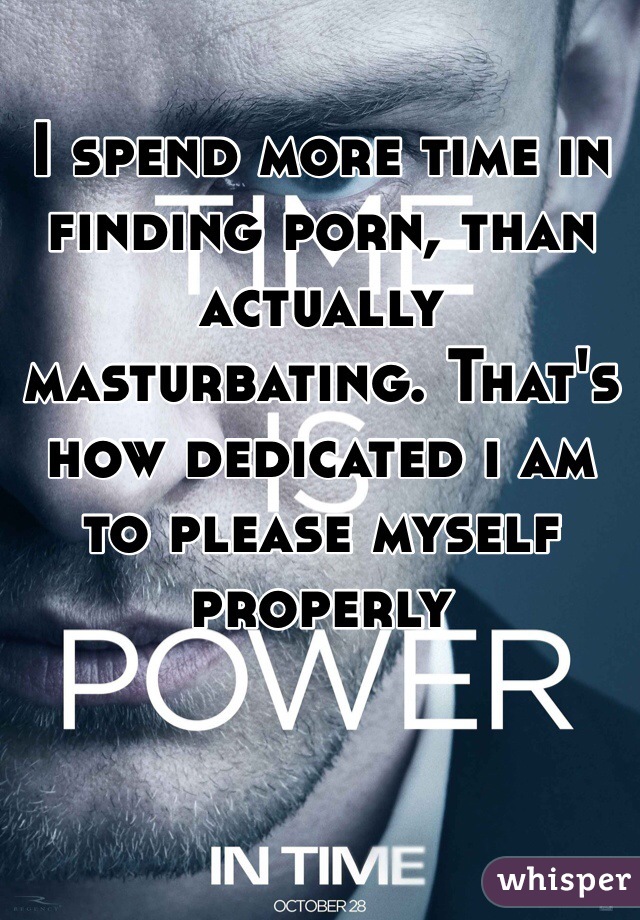 I spend more time in finding porn, than actually masturbating. That's how dedicated i am to please myself properly