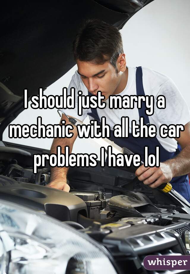 I should just marry a mechanic with all the car problems I have lol