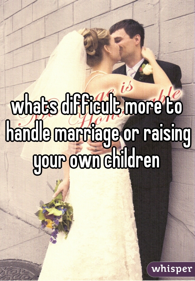 whats difficult more to handle marriage or raising your own children 