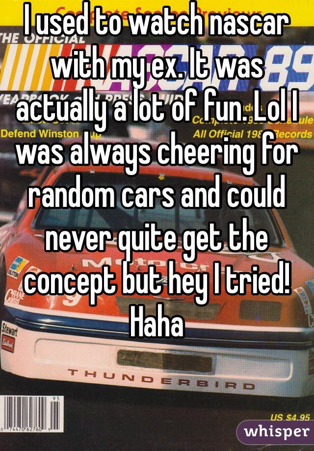 I used to watch nascar with my ex. It was actually a lot of fun. Lol I was always cheering for random cars and could never quite get the concept but hey I tried! Haha