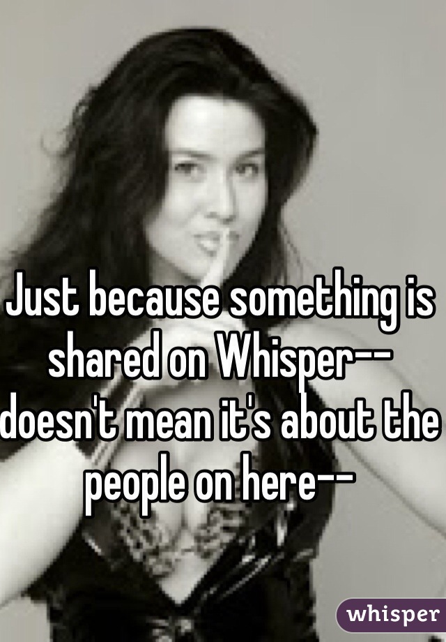 Just because something is shared on Whisper-- doesn't mean it's about the people on here-- 