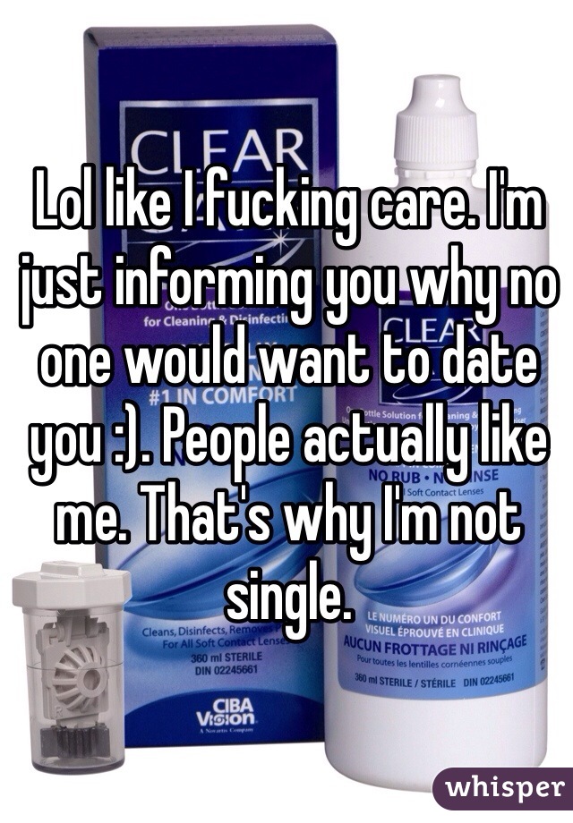 Lol like I fucking care. I'm just informing you why no one would want to date you :). People actually like me. That's why I'm not single. 