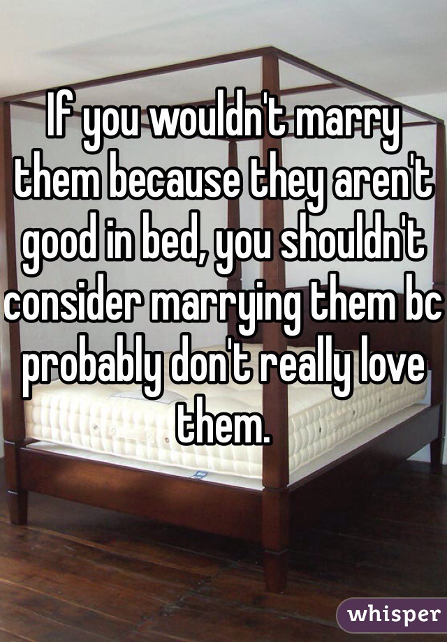 If you wouldn't marry them because they aren't good in bed, you shouldn't consider marrying them bc probably don't really love them. 