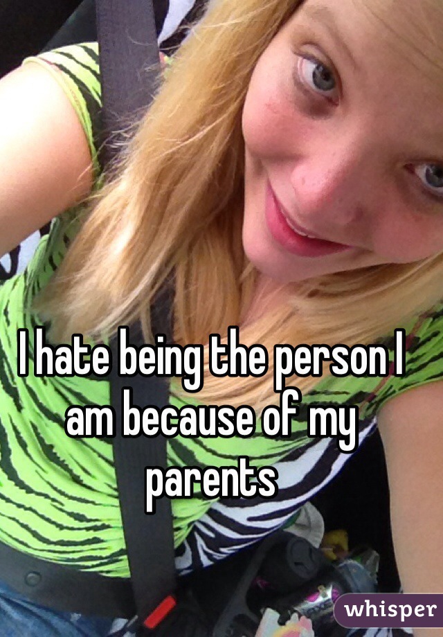 I hate being the person I am because of my parents