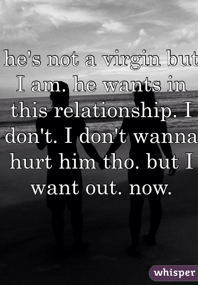 he's not a virgin but I am. he wants in this relationship. I don't. I don't wanna hurt him tho. but I want out. now.