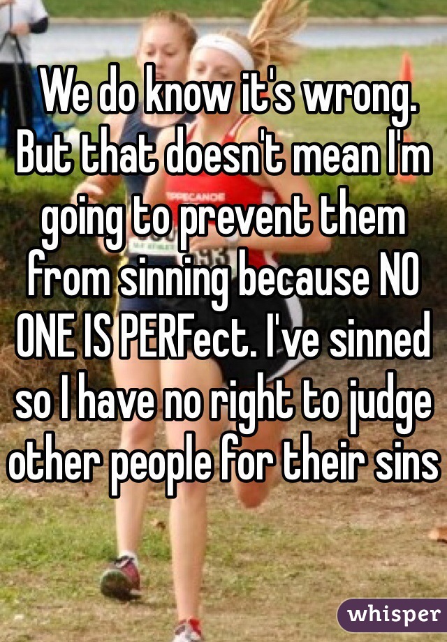  We do know it's wrong. But that doesn't mean I'm going to prevent them from sinning because NO ONE IS PERFect. I've sinned so I have no right to judge other people for their sins