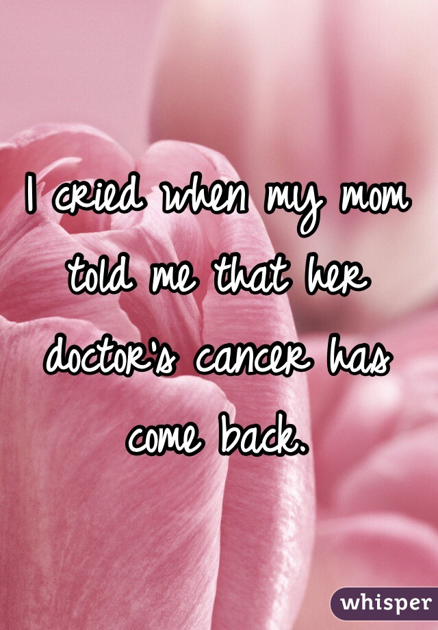 I cried when my mom told me that her doctor's cancer has come back.
