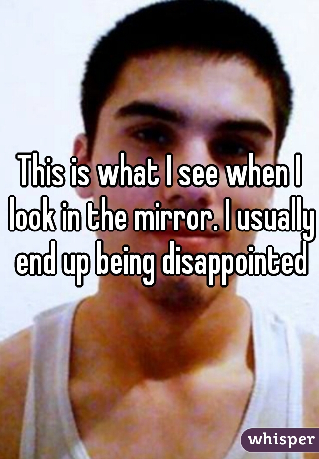 This is what I see when I look in the mirror. I usually end up being disappointed