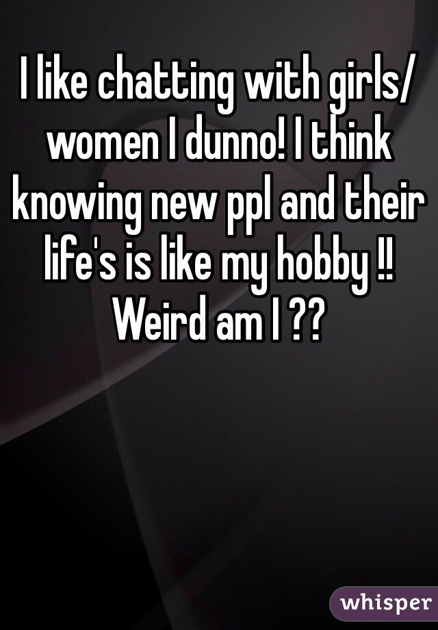 I like chatting with girls/women I dunno! I think knowing new ppl and their life's is like my hobby !! Weird am I ??