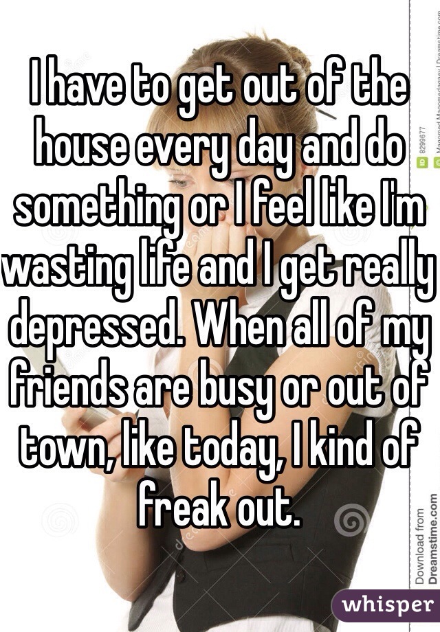 I have to get out of the house every day and do something or I feel like I'm wasting life and I get really depressed. When all of my friends are busy or out of town, like today, I kind of freak out. 