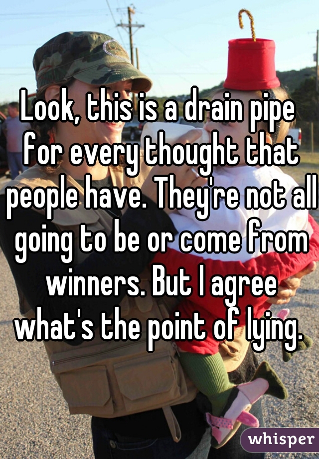 Look, this is a drain pipe for every thought that people have. They're not all going to be or come from winners. But I agree what's the point of lying. 