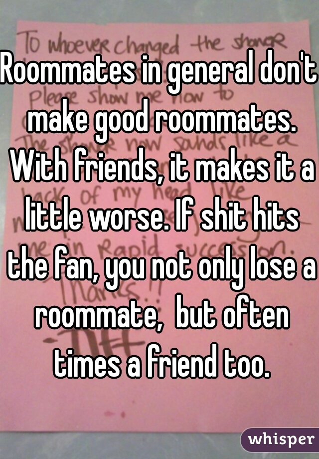 Roommates in general don't make good roommates. With friends, it makes it a little worse. If shit hits the fan, you not only lose a roommate,  but often times a friend too.