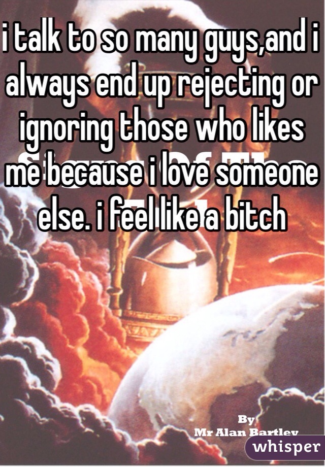 i talk to so many guys,and i always end up rejecting or ignoring those who likes me because i love someone else. i feel like a bitch