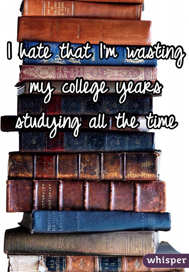I hate that I'm wasting my college years studying all the time 
