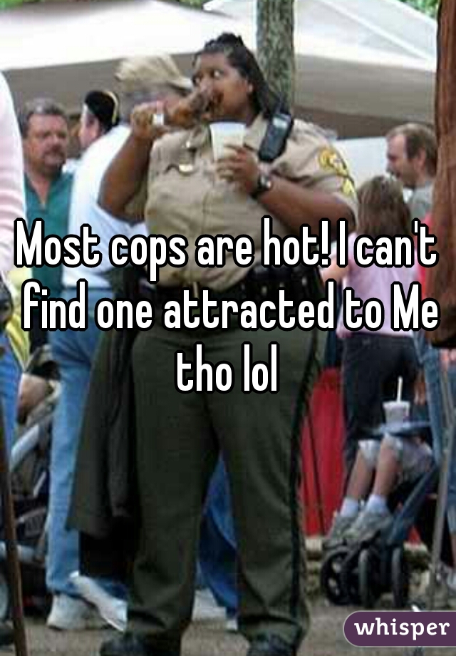 Most cops are hot! I can't find one attracted to Me tho lol 