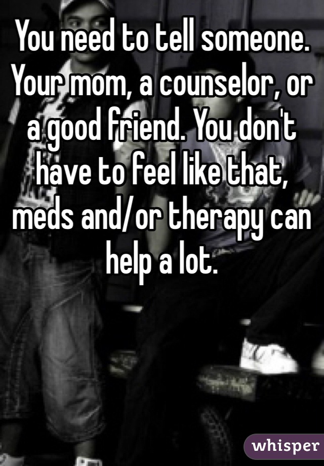 You need to tell someone. Your mom, a counselor, or a good friend. You don't have to feel like that, meds and/or therapy can help a lot. 