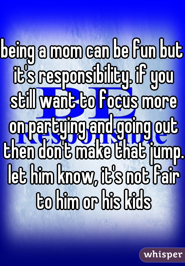 being a mom can be fun but it's responsibility. if you still want to focus more on partying and going out then don't make that jump. let him know, it's not fair to him or his kids