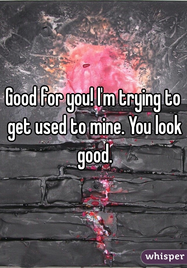 Good for you! I'm trying to get used to mine. You look good.
