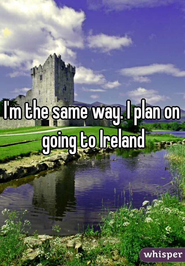 I'm the same way. I plan on going to Ireland