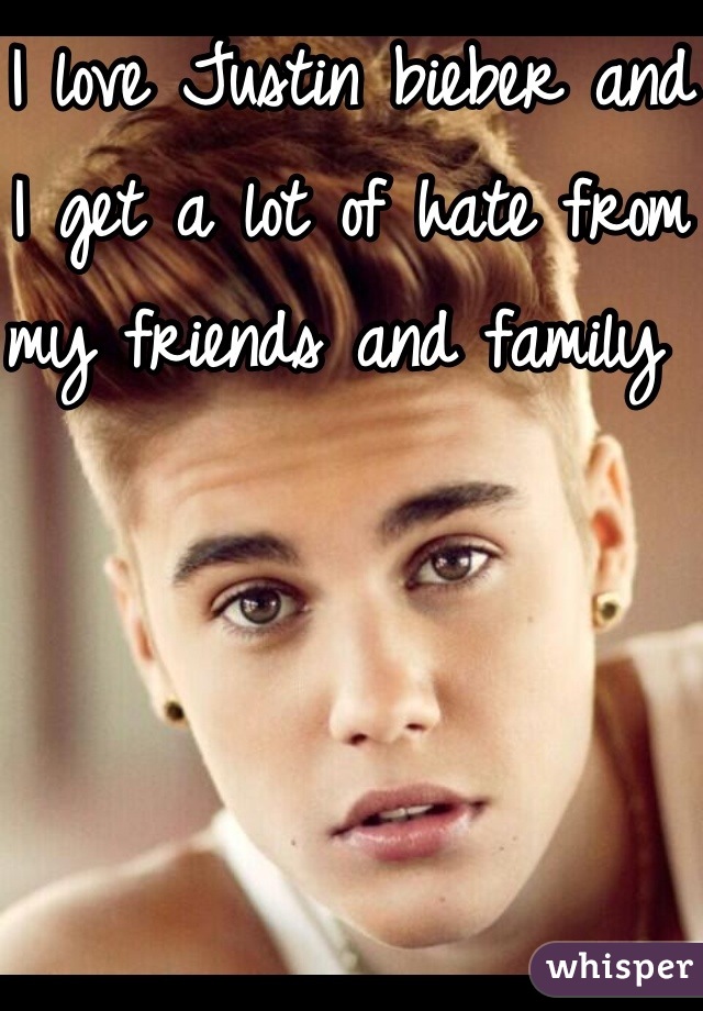 I love Justin bieber and I get a lot of hate from my friends and family 