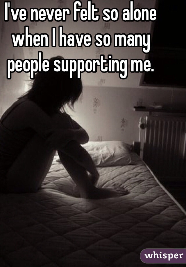 I've never felt so alone when I have so many people supporting me.