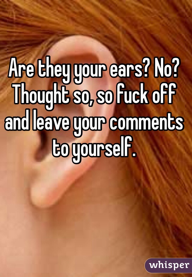 Are they your ears? No? Thought so, so fuck off and leave your comments to yourself.