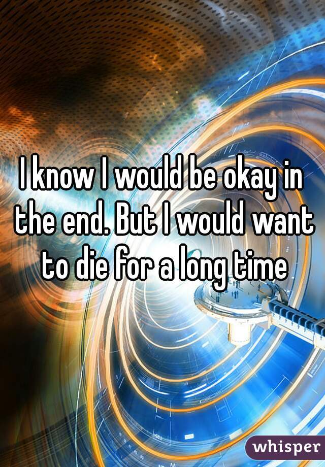 I know I would be okay in the end. But I would want to die for a long time