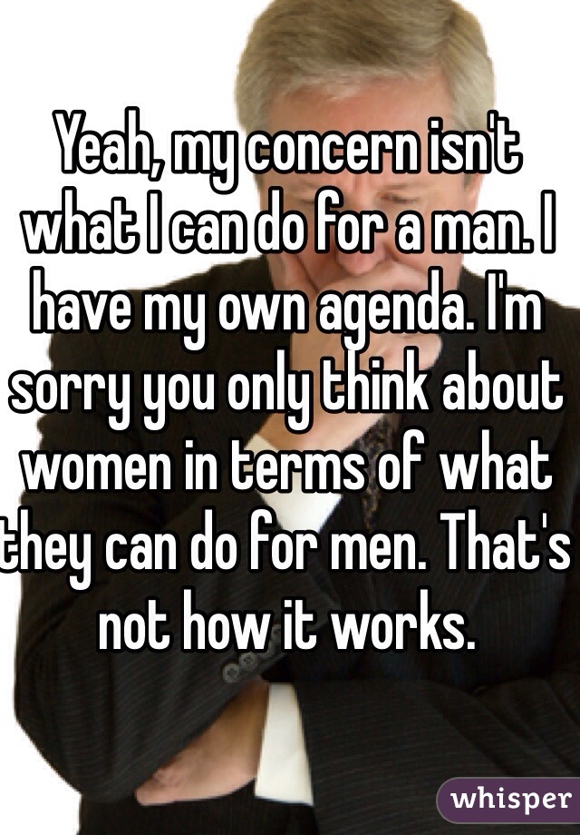Yeah, my concern isn't what I can do for a man. I have my own agenda. I'm sorry you only think about women in terms of what they can do for men. That's not how it works. 