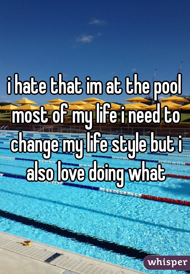 i hate that im at the pool most of my life i need to change my life style but i also love doing what