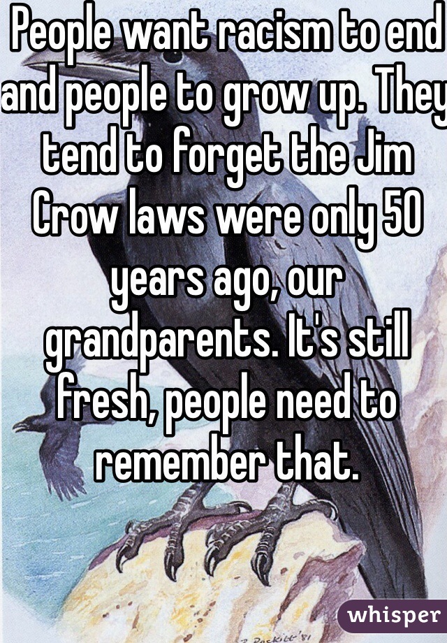 People want racism to end and people to grow up. They tend to forget the Jim Crow laws were only 50 years ago, our grandparents. It's still fresh, people need to remember that. 