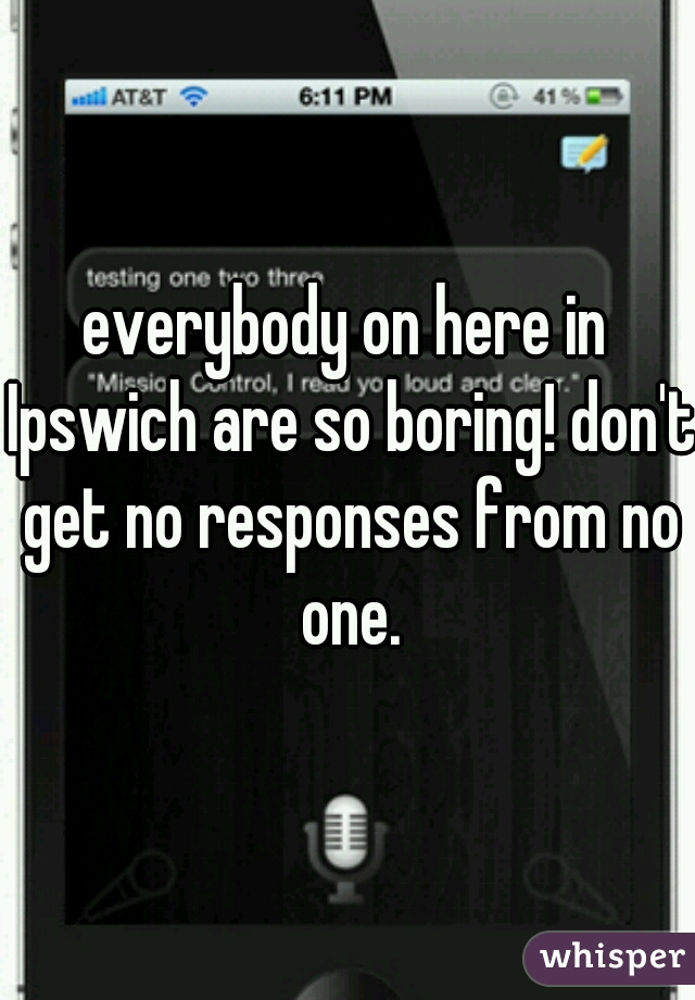 everybody on here in Ipswich are so boring! don't get no responses from no one.