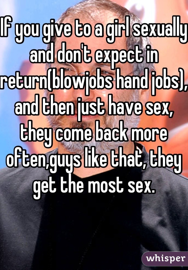 If you give to a girl sexually and don't expect in return(blowjobs hand jobs), and then just have sex,  they come back more often,guys like that, they get the most sex.
