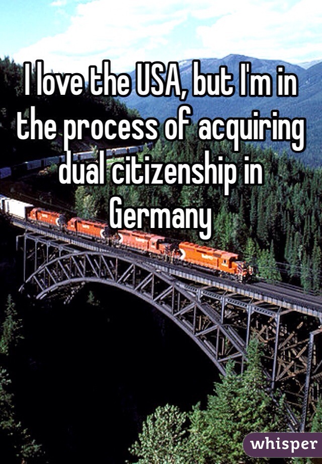 I love the USA, but I'm in the process of acquiring dual citizenship in Germany 