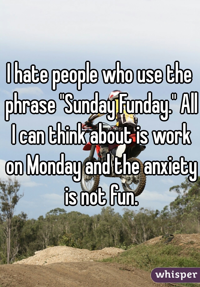 I hate people who use the phrase "Sunday Funday." All I can think about is work on Monday and the anxiety is not fun.