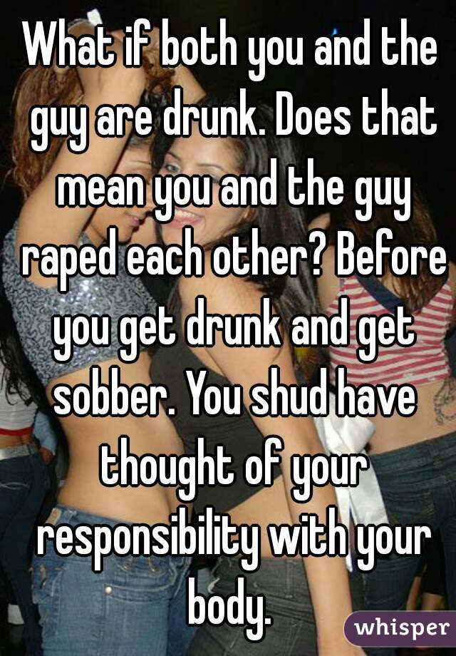 What if both you and the guy are drunk. Does that mean you and the guy raped each other? Before you get drunk and get sobber. You shud have thought of your responsibility with your body. 