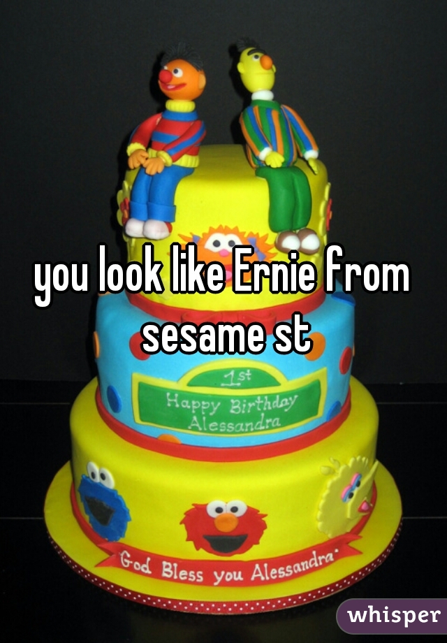 you look like Ernie from sesame st