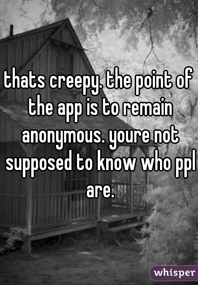thats creepy. the point of the app is to remain anonymous. youre not supposed to know who ppl are.