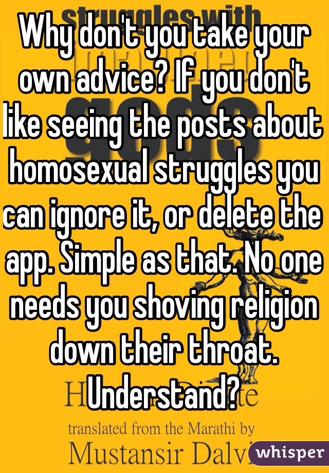 Why don't you take your own advice? If you don't like seeing the posts about homosexual struggles you can ignore it, or delete the app. Simple as that. No one needs you shoving religion down their throat. Understand? 
