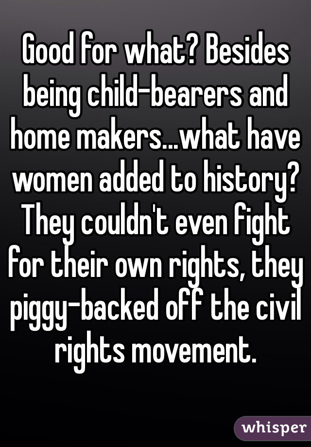 Good for what? Besides being child-bearers and home makers...what have women added to history? 
They couldn't even fight for their own rights, they piggy-backed off the civil rights movement. 