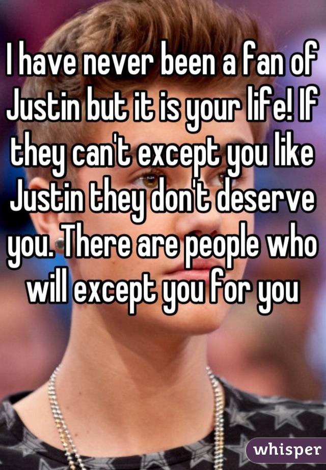 I have never been a fan of Justin but it is your life! If they can't except you like Justin they don't deserve you. There are people who will except you for you