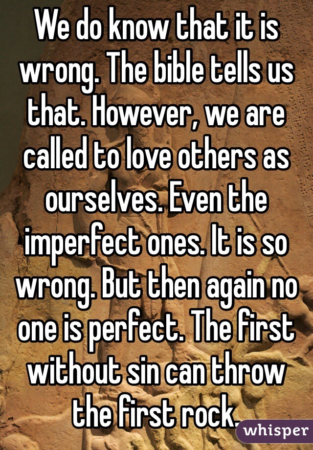 We do know that it is wrong. The bible tells us that. However, we are called to love others as ourselves. Even the imperfect ones. It is so wrong. But then again no one is perfect. The first without sin can throw the first rock. 