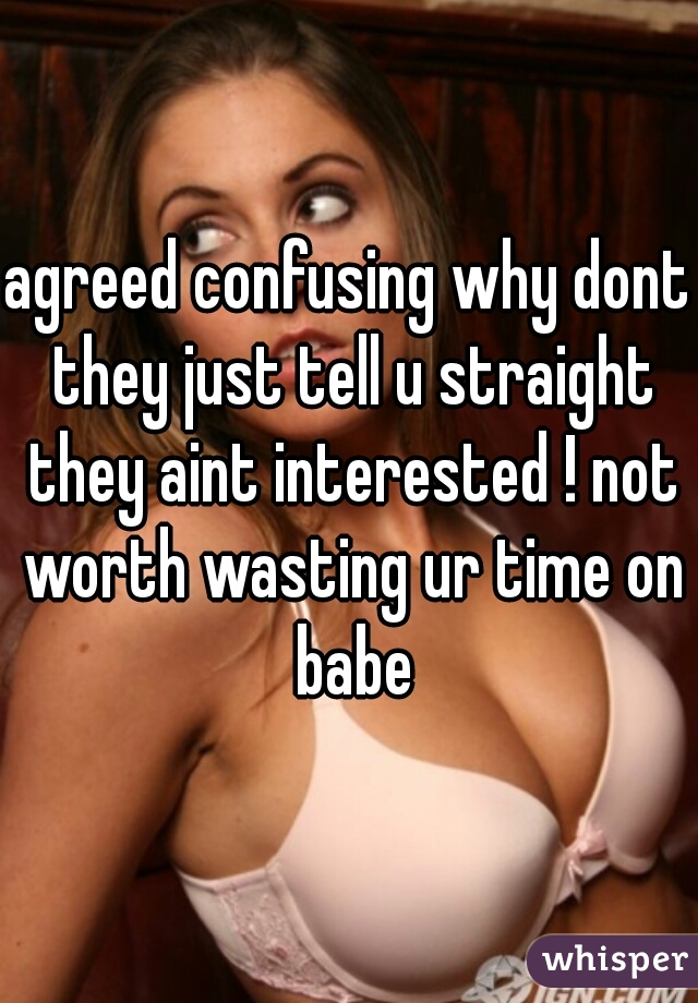 agreed confusing why dont they just tell u straight they aint interested ! not worth wasting ur time on babe