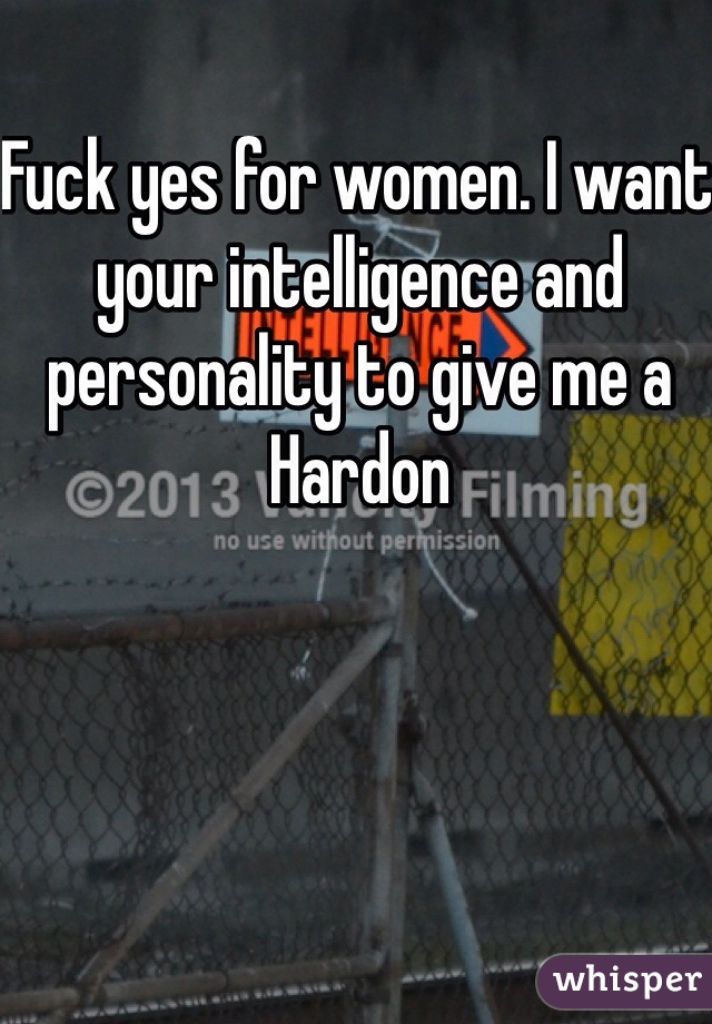 Fuck yes for women. I want your intelligence and personality to give me a Hardon