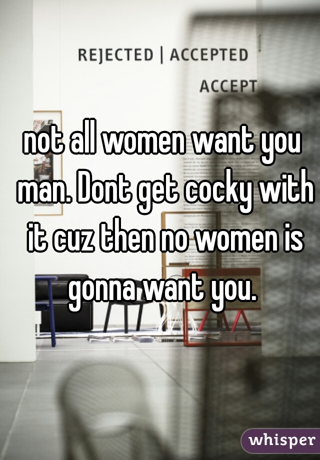 not all women want you man. Dont get cocky with it cuz then no women is gonna want you. 