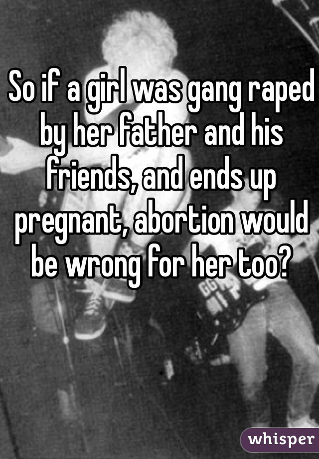 So if a girl was gang raped by her father and his friends, and ends up pregnant, abortion would be wrong for her too?