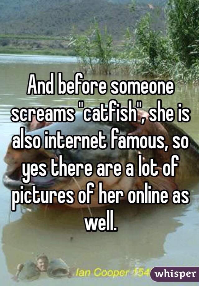 And before someone screams "catfish", she is also internet famous, so yes there are a lot of pictures of her online as well. 