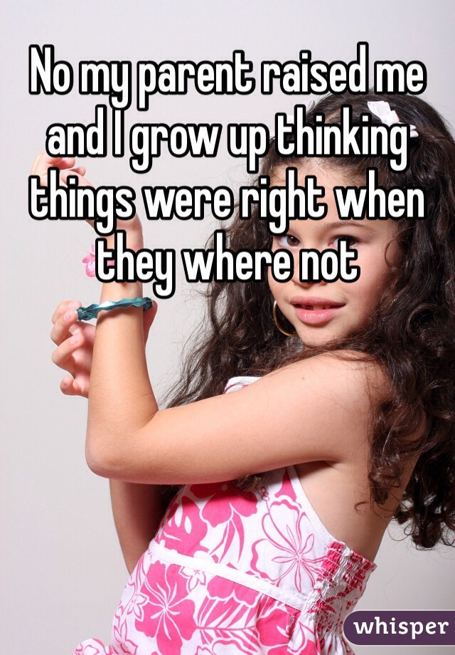 No my parent raised me and I grow up thinking things were right when they where not