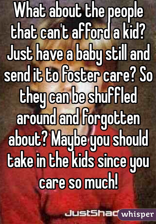 What about the people that can't afford a kid? Just have a baby still and send it to foster care? So they can be shuffled around and forgotten about? Maybe you should take in the kids since you care so much!