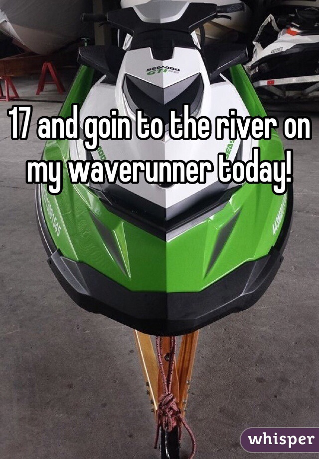 17 and goin to the river on my waverunner today!